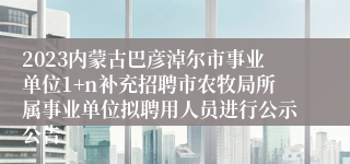 2023内蒙古巴彦淖尔市事业单位1+n补充招聘市农牧局所属事业单位拟聘用人员进行公示公告