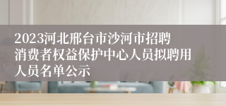 2023河北邢台市沙河市招聘消费者权益保护中心人员拟聘用人员名单公示