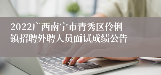 2022广西南宁市青秀区伶俐镇招聘外聘人员面试成绩公告