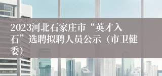 2023河北石家庄市“英才入石”选聘拟聘人员公示（市卫健委）