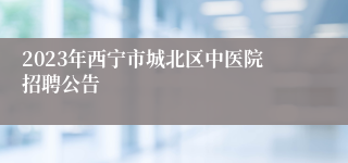 2023年西宁市城北区中医院招聘公告