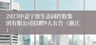 2023中意宁波生态园控股集团有限公司招聘9人公告（浙江）