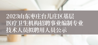 2023山东枣庄台儿庄区基层医疗卫生机构招聘事业编制专业技术人员拟聘用人员公示