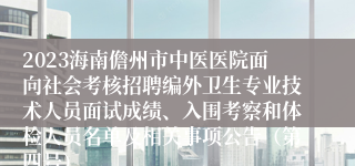 2023海南儋州市中医医院面向社会考核招聘编外卫生专业技术人员面试成绩、入围考察和体检人员名单及相关事项公告（第四号）