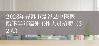 2023年普洱市景谷县中医医院下半年编外工作人员招聘（32人）