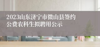 2023山东济宁市微山县签约公费农科生拟聘用公示