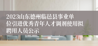 2023山东德州临邑县事业单位引进优秀青年人才调剂使用拟聘用人员公示