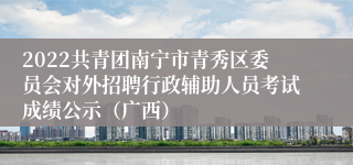 2022共青团南宁市青秀区委员会对外招聘行政辅助人员考试成绩公示（广西）