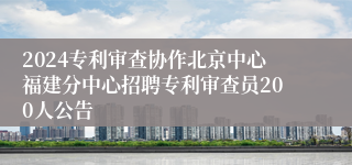 2024专利审查协作北京中心福建分中心招聘专利审查员200人公告