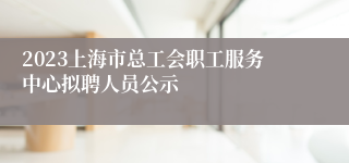 2023上海市总工会职工服务中心拟聘人员公示