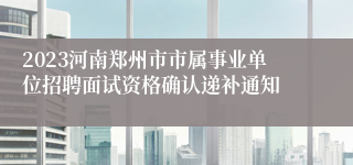 2023河南郑州市市属事业单位招聘面试资格确认递补通知