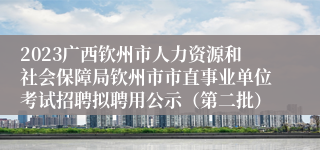 2023广西钦州市人力资源和社会保障局钦州市市直事业单位考试招聘拟聘用公示（第二批）