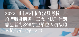 2023四川达州市宣汉县考核招聘服务期满“三支一扶”计划志愿者为乡镇事业单位人员拟聘人员公示（第二批）