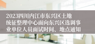 2023四川内江市东兴区土地统征整理中心面向东兴区选调事业单位人员面试时间、地点通知