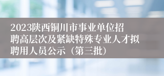 2023陕西铜川市事业单位招聘高层次及紧缺特殊专业人才拟聘用人员公示（第三批）