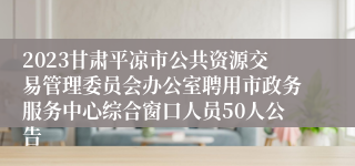 2023甘肃平凉市公共资源交易管理委员会办公室聘用市政务服务中心综合窗口人员50人公告