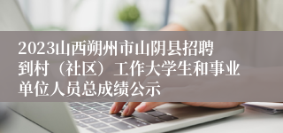 2023山西朔州市山阴县招聘到村（社区）工作大学生和事业单位人员总成绩公示