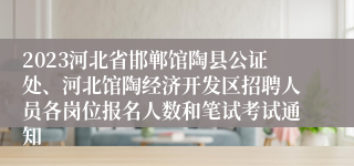 2023河北省邯郸馆陶县公证处、河北馆陶经济开发区招聘人员各岗位报名人数和笔试考试通知