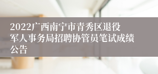 2022广西南宁市青秀区退役军人事务局招聘协管员笔试成绩公告