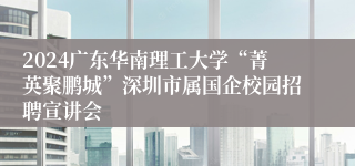 2024广东华南理工大学“菁英聚鹏城”深圳市属国企校园招聘宣讲会