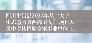 四川平昌县2023年从“大学生志愿服务西部 计划”项目人员中考核招聘乡镇事业单位 工作人员的公告（7人）