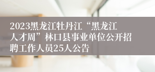 2023黑龙江牡丹江“黑龙江人才周”林口县事业单位公开招聘工作人员25人公告