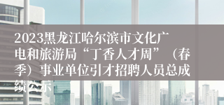 2023黑龙江哈尔滨市文化广电和旅游局“丁香人才周”（春季）事业单位引才招聘人员总成绩公示