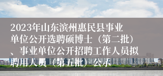 2023年山东滨州惠民县事业单位公开选聘硕博士（第二批）、事业单位公开招聘工作人员拟聘用人员（第五批）公示