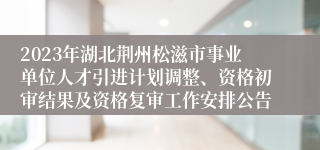 2023年湖北荆州松滋市事业单位人才引进计划调整、资格初审结果及资格复审工作安排公告