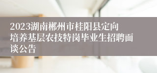 2023湖南郴州市桂阳县定向培养基层农技特岗毕业生招聘面谈公告