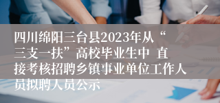 四川绵阳三台县2023年从“三支一扶”高校毕业生中  直接考核招聘乡镇事业单位工作人员拟聘人员公示