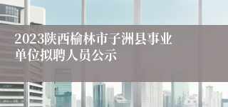 2023陕西榆林市子洲县事业单位拟聘人员公示