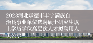 2023河北承德市丰宁满族自治县事业单位选聘硕士研究生以上学历学位高层次人才拟聘用人员公示