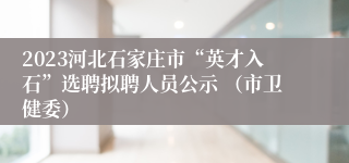 2023河北石家庄市“英才入石”选聘拟聘人员公示 （市卫健委）