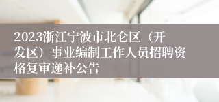 2023浙江宁波市北仑区（开发区）事业编制工作人员招聘资格复审递补公告