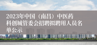 2023年中国（南昌）中医药科创城管委会招聘拟聘用人员名单公示