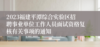 2023福建平潭综合实验区招聘事业单位工作人员面试资格复核有关事项的通知