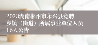 2023湖南郴州市永兴县竞聘乡镇（街道）所属事业单位人员16人公告