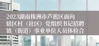 2023湖南株洲市芦淞区面向辖区村（社区）党组织书记招聘镇（街道）事业单位人员体检合格公示