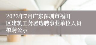 2023年7月广东深圳市福田区建筑工务署选聘事业单位人员拟聘公示