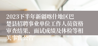 2023下半年新疆喀什地区巴楚县招聘事业单位工作人员资格审查结果、面试成绩及体检等相关事宜公告