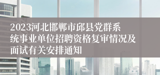 2023河北邯郸市邱县党群系统事业单位招聘资格复审情况及面试有关安排通知