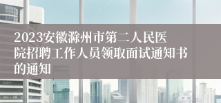 2023安徽滁州市第二人民医院招聘工作人员领取面试通知书的通知