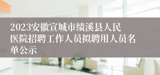 2023安徽宣城市绩溪县人民医院招聘工作人员拟聘用人员名单公示