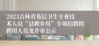 2023吉林省基层卫生专业技术人员“县聘乡用”专项招聘拟聘用人员龙井市公示