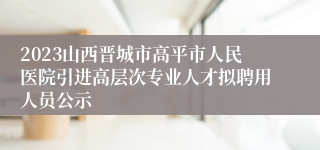 2023山西晋城市高平市人民医院引进高层次专业人才拟聘用人员公示