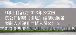 ?印江自治县2023年公立医院公开招聘（引进）编制员额备案制人才递补面试人员公告 2023-09-20