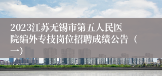 2023江苏无锡市第五人民医院编外专技岗位招聘成绩公告（一）