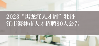 2023“黑龙江人才周”牡丹江市海林市人才招聘80人公告