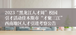 2023“黑龙江人才周”校园引才活动佳木斯市“才聚三江”西南地区人才引进考察公告